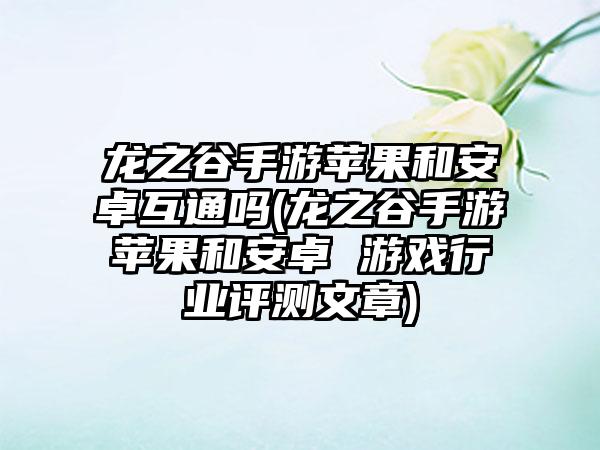 龙之谷手游苹果和安卓互通吗(龙之谷手游苹果和安卓 游戏行业评测文章)