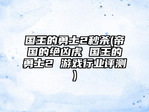 国王的勇士2秒杀(帝国的绝凶虎 国王的勇士2 游戏行业评测)