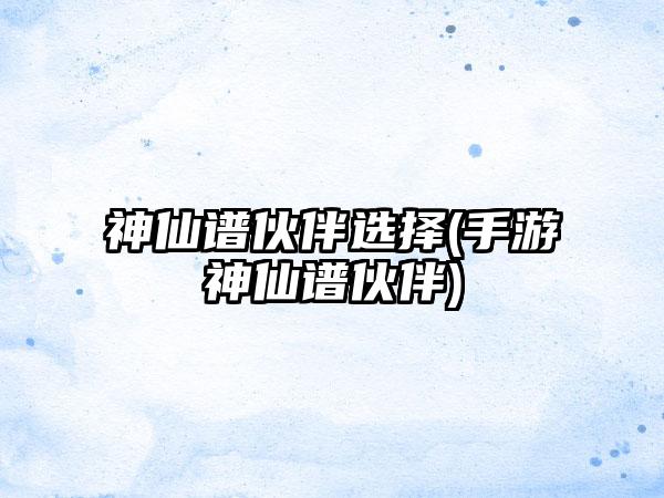 神仙谱伙伴选择(手游神仙谱伙伴)