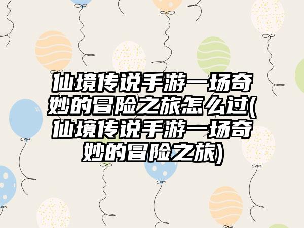 仙境传说手游一场奇妙的冒险之旅怎么过(仙境传说手游一场奇妙的冒险之旅)