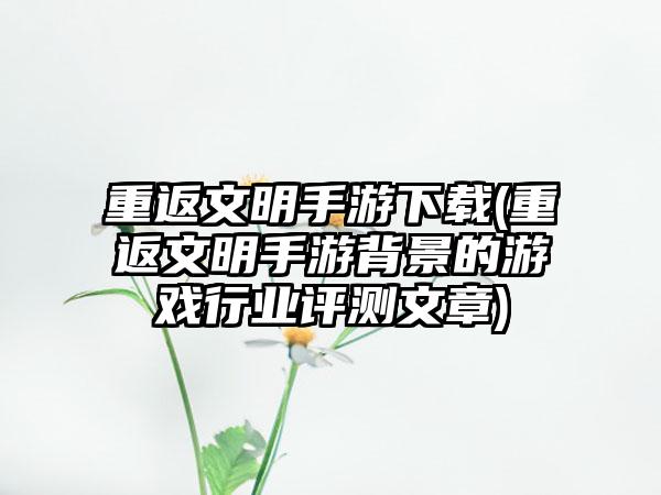 重返文明手游下载(重返文明手游背景的游戏行业评测文章)