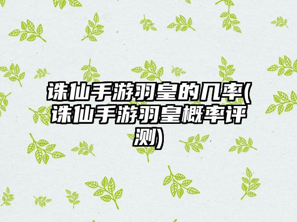 诛仙手游羽皇的几率(诛仙手游羽皇概率评测)
