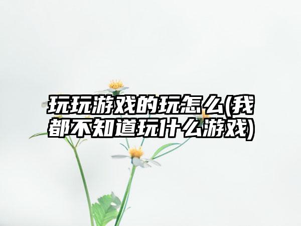 玩玩游戏的玩怎么(我都不知道玩什么游戏)