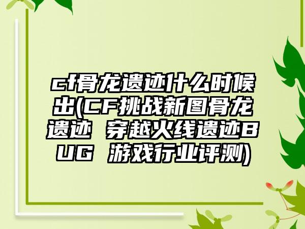 cf骨龙遗迹什么时候出(CF挑战新图骨龙遗迹 穿越火线遗迹BUG 游戏行业评测)