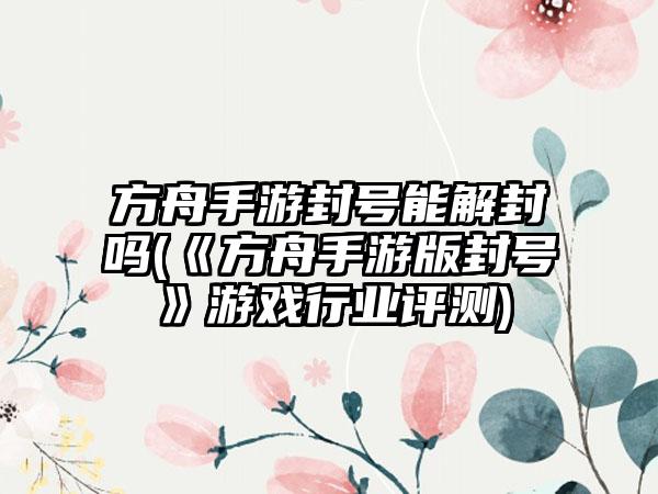 方舟手游封号能解封吗(《方舟手游版封号》游戏行业评测)