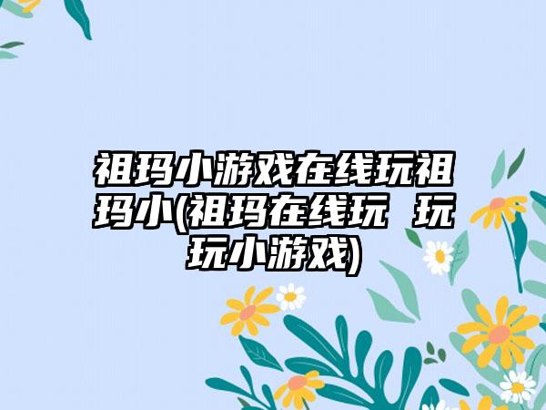 祖玛小游戏在线玩祖玛小(祖玛在线玩 玩玩小游戏)