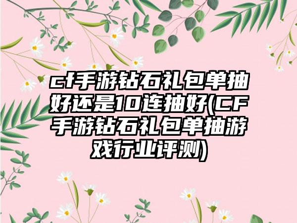 cf手游钻石礼包单抽好还是10连抽好(CF手游钻石礼包单抽游戏行业评测)