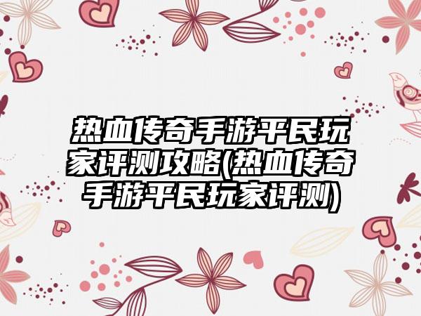 热血传奇手游平民玩家评测攻略(热血传奇手游平民玩家评测)