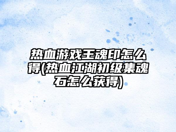 热血游戏王魂印怎么得(热血江湖初级集魂石怎么获得)