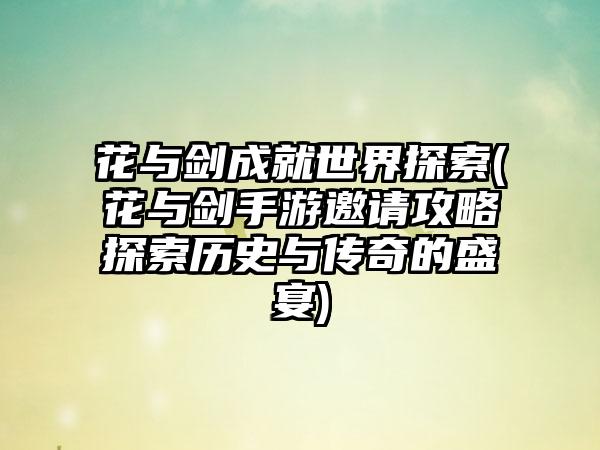 花与剑成就世界探索(花与剑手游邀请攻略探索历史与传奇的盛宴)
