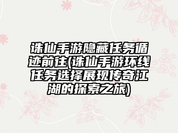 诛仙手游隐藏任务循迹前往(诛仙手游环线任务选择展现传奇江湖的探索之旅)