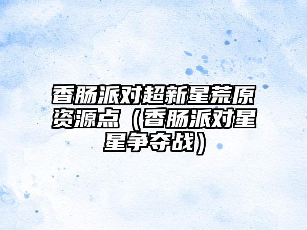 香肠派对超新星荒原资源点（香肠派对星星争夺战）