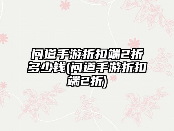 问道手游折扣端2折多少钱(问道手游折扣端2折)