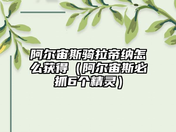 阿尔宙斯骑拉帝纳怎么获得（阿尔宙斯必抓6个精灵）