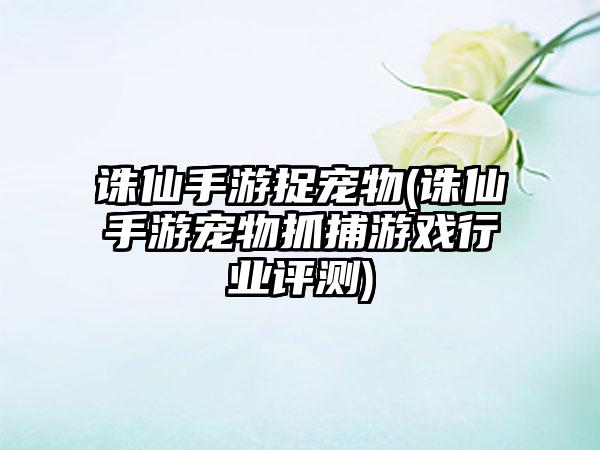 诛仙手游捉宠物(诛仙手游宠物抓捕游戏行业评测)