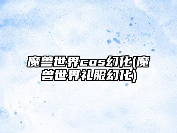 魔兽世界cos幻化(魔兽世界礼服幻化)