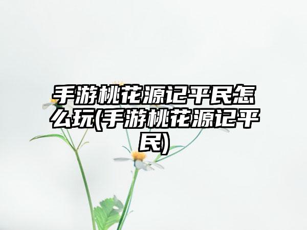 手游桃花源记平民怎么玩(手游桃花源记平民)