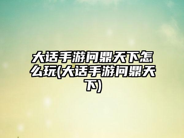 大话手游问鼎天下怎么玩(大话手游问鼎天下)