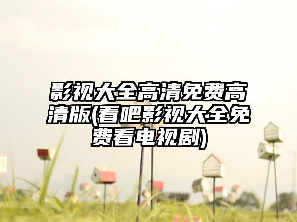 影视大全高清免费高清版(看吧影视大全免费看电视剧)