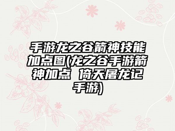 手游龙之谷箭神技能加点图(龙之谷手游箭神加点 倚天屠龙记手游)
