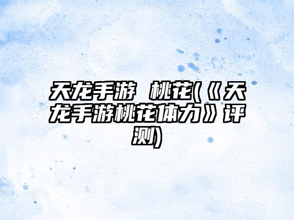 天龙手游 桃花(《天龙手游桃花体力》评测)