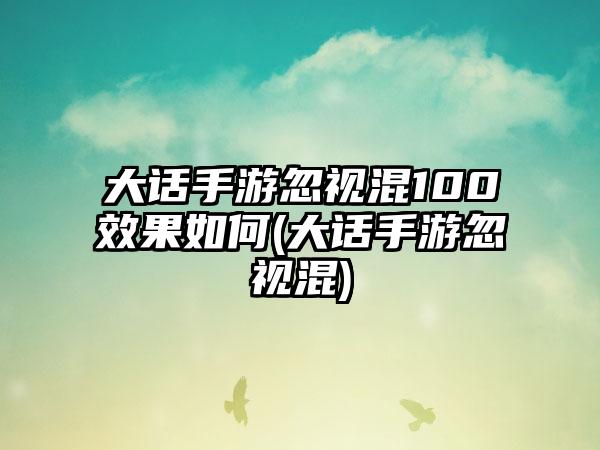 大话手游忽视混100效果如何(大话手游忽视混)