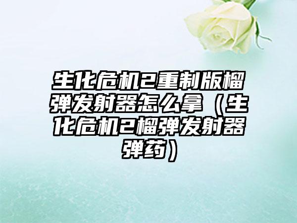 生化危机2重制版榴弹发射器怎么拿（生化危机2榴弹发射器弹药）