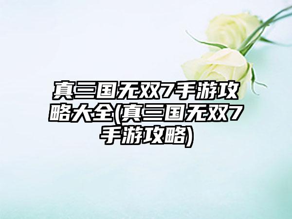 真三国无双7手游攻略大全(真三国无双7手游攻略)