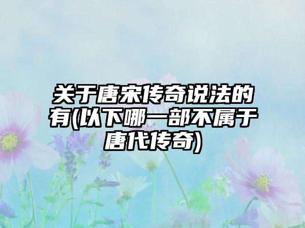 关于唐宋传奇说法的有(以下哪一部不属于唐代传奇)