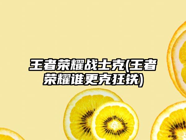 王者荣耀战士克(王者荣耀谁更克狂铁)