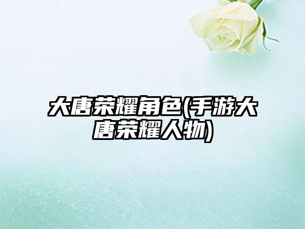 大唐荣耀角色(手游大唐荣耀人物)