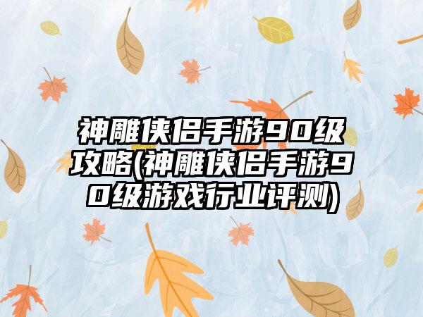 神雕侠侣手游90级攻略(神雕侠侣手游90级游戏行业评测)