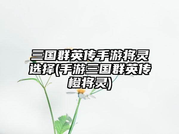 三国群英传手游将灵选择(手游三国群英传橙将灵)