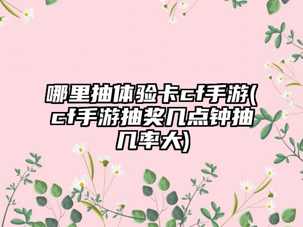 哪里抽体验卡cf手游(cf手游抽奖几点钟抽几率大)