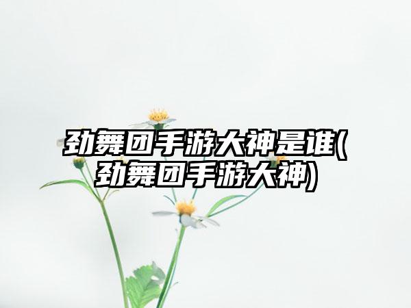 劲舞团手游大神是谁(劲舞团手游大神)