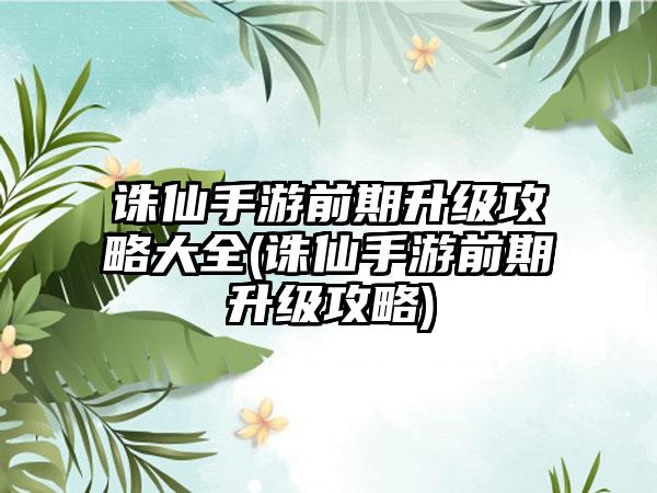 诛仙手游前期升级攻略大全(诛仙手游前期升级攻略)