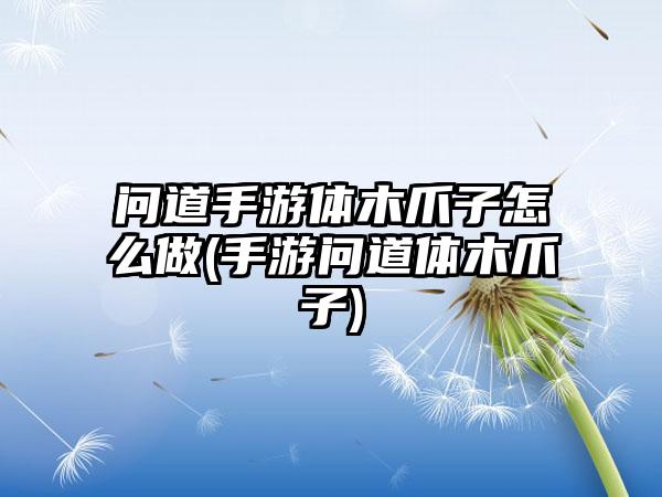 问道手游体木爪子怎么做(手游问道体木爪子)