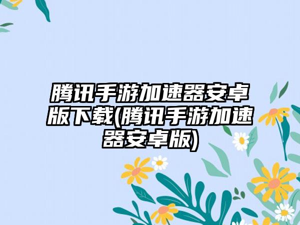 腾讯手游加速器安卓版下载(腾讯手游加速器安卓版)