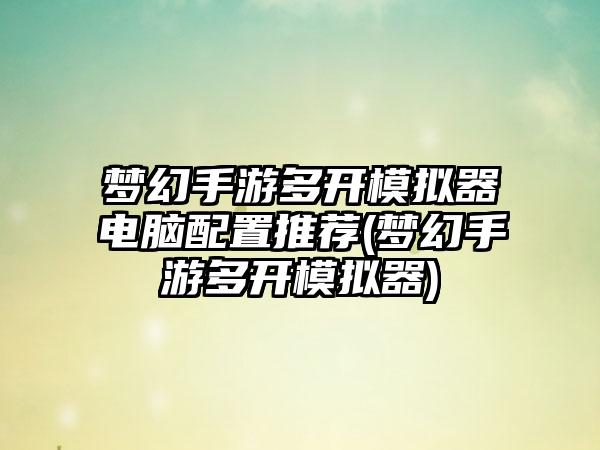 梦幻手游多开模拟器电脑配置推荐(梦幻手游多开模拟器)