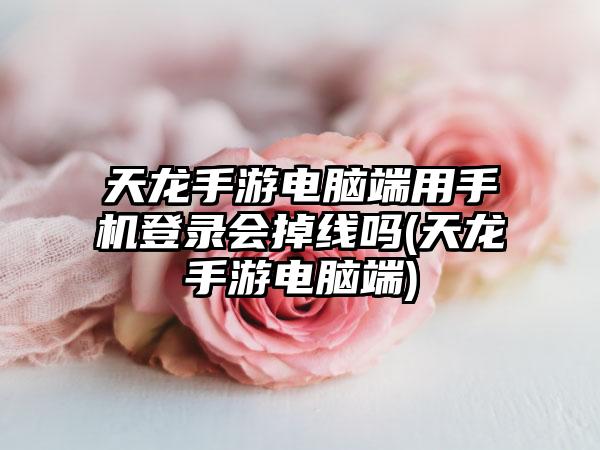 天龙手游电脑端用手机登录会掉线吗(天龙手游电脑端)