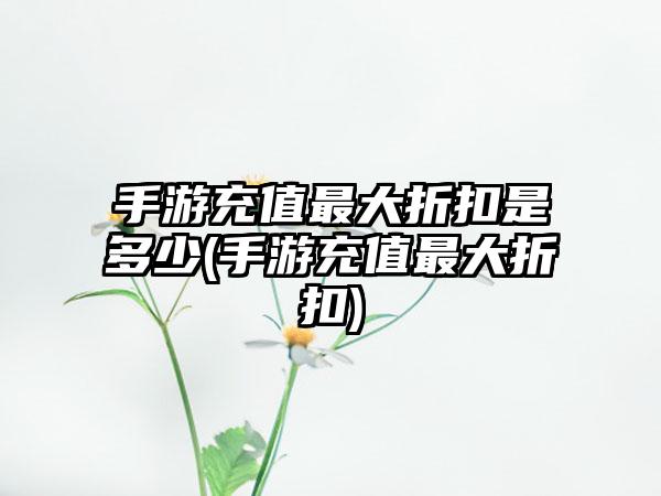手游充值最大折扣是多少(手游充值最大折扣)