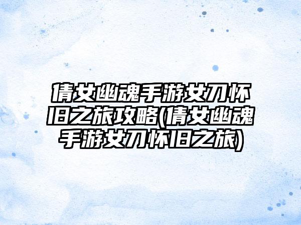 倩女幽魂手游女刀怀旧之旅攻略(倩女幽魂手游女刀怀旧之旅)