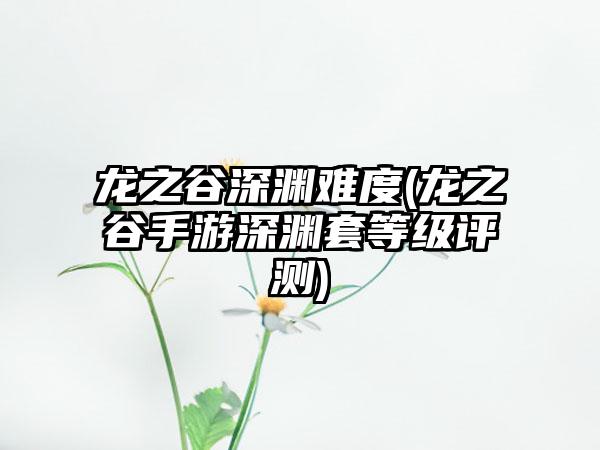 龙之谷深渊难度(龙之谷手游深渊套等级评测)