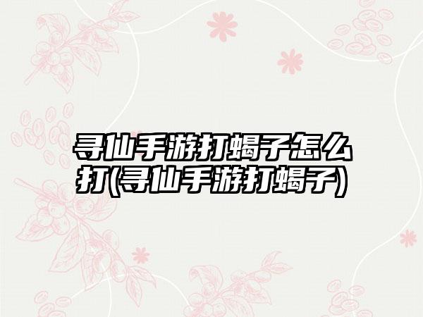 寻仙手游打蝎子怎么打(寻仙手游打蝎子)