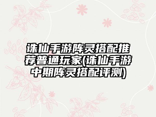 诛仙手游阵灵搭配推荐普通玩家(诛仙手游中期阵灵搭配评测)