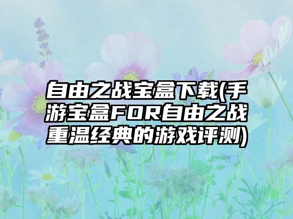 自由之战宝盒下载(手游宝盒FOR自由之战重温经典的游戏评测)
