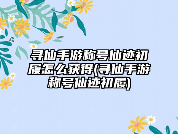 寻仙手游称号仙迹初履怎么获得(寻仙手游称号仙迹初履)