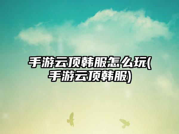 手游云顶韩服怎么玩(手游云顶韩服)