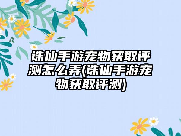 诛仙手游宠物获取评测怎么弄(诛仙手游宠物获取评测)
