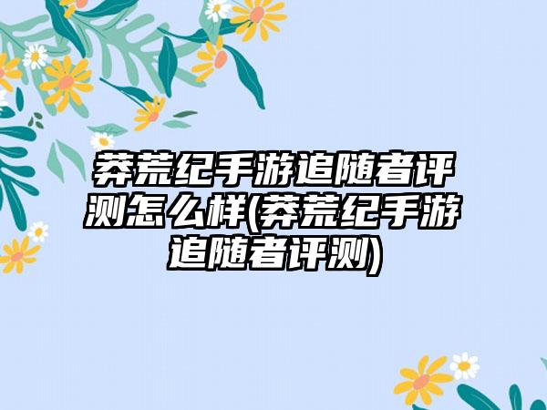 莽荒纪手游追随者评测怎么样(莽荒纪手游追随者评测)